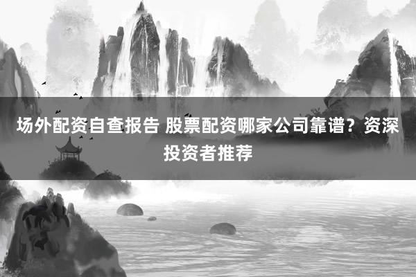 场外配资自查报告 股票配资哪家公司靠谱？资深投资者推荐
