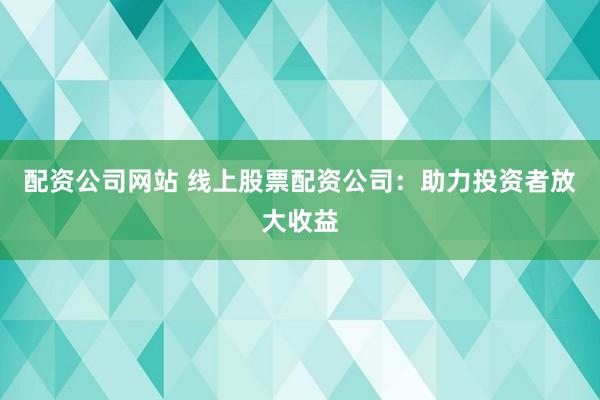 配资公司网站 线上股票配资公司：助力投资者放大收益