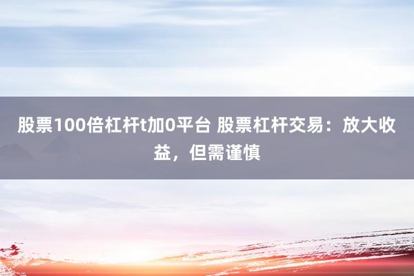股票100倍杠杆t加0平台 股票杠杆交易：放大收益，但需谨慎