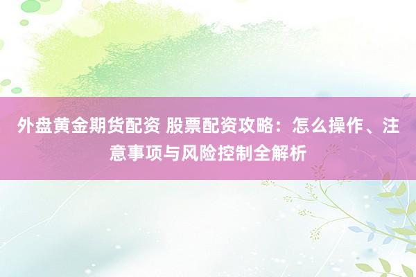 外盘黄金期货配资 股票配资攻略：怎么操作、注意事项与风险控制全解析
