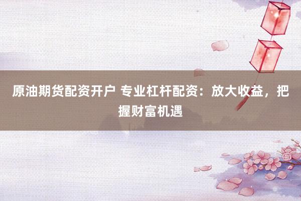 原油期货配资开户 专业杠杆配资：放大收益，把握财富机遇