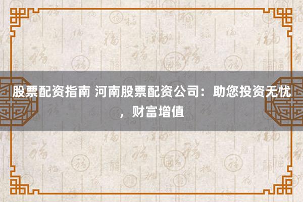 股票配资指南 河南股票配资公司：助您投资无忧，财富增值