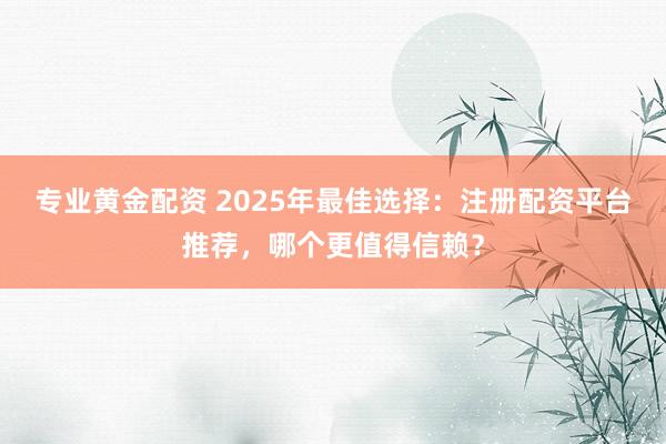 专业黄金配资 2025年最佳选择：注册配资平台推荐，哪个更值得信赖？