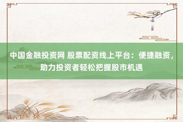 中国金融投资网 股票配资线上平台：便捷融资，助力投资者轻松把握股市机遇