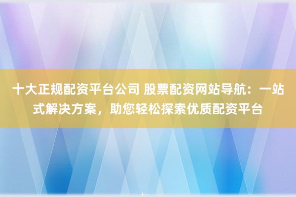 十大正规配资平台公司 股票配资网站导航：一站式解决方案，助您轻松探索优质配资平台