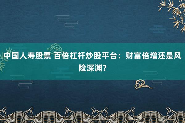 中国人寿股票 百倍杠杆炒股平台：财富倍增还是风险深渊？