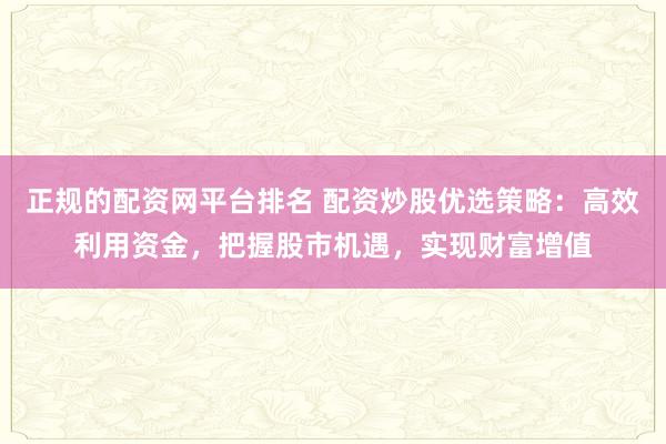正规的配资网平台排名 配资炒股优选策略：高效利用资金，把握股市机遇，实现财富增值
