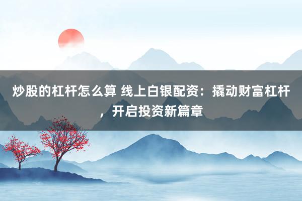 炒股的杠杆怎么算 线上白银配资：撬动财富杠杆，开启投资新篇章