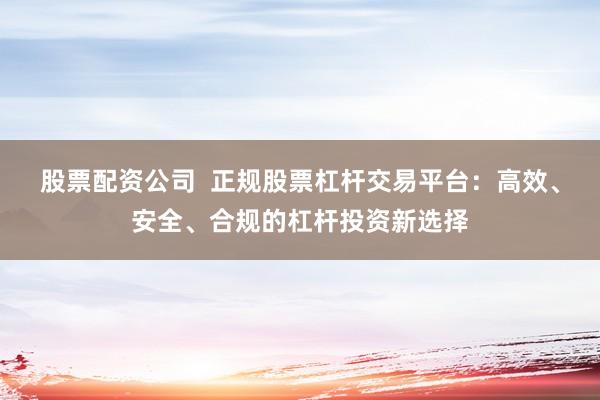 股票配资公司  正规股票杠杆交易平台：高效、安全、合规的杠杆投资新选择