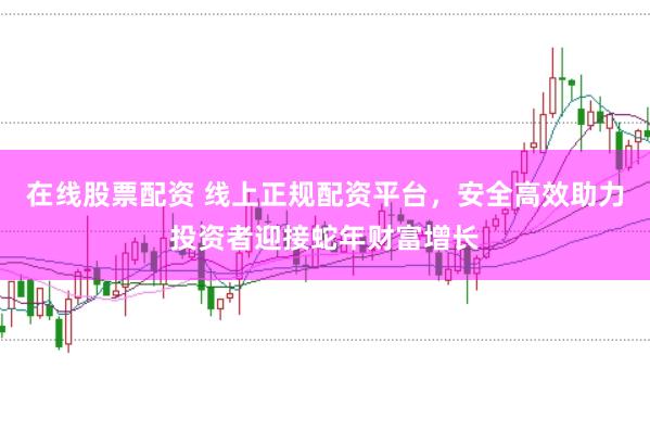 在线股票配资 线上正规配资平台，安全高效助力投资者迎接蛇年财富增长
