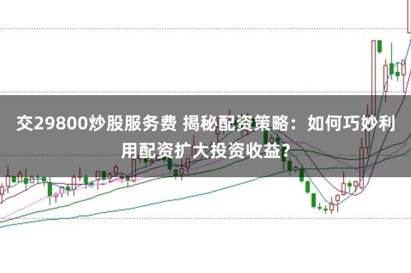 交29800炒股服务费 揭秘配资策略：如何巧妙利用配资扩大投资收益？