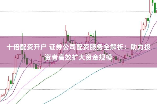 十倍配资开户 证券公司配资服务全解析：助力投资者高效扩大资金规模