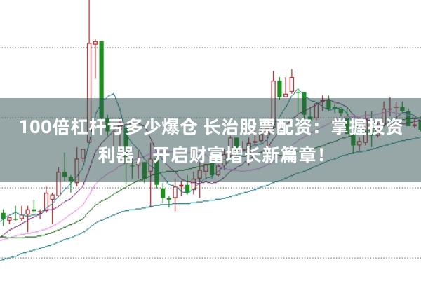 100倍杠杆亏多少爆仓 长治股票配资：掌握投资利器，开启财富增长新篇章！