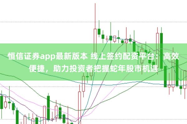 恒信证券app最新版本 线上签约配资平台：高效便捷，助力投资者把握蛇年股市机遇
