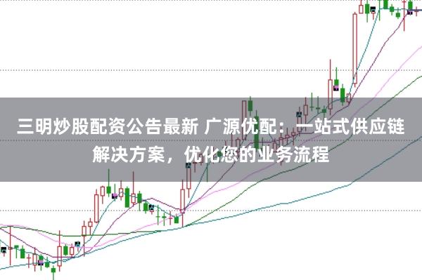三明炒股配资公告最新 广源优配：一站式供应链解决方案，优化您的业务流程