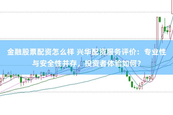 金融股票配资怎么样 兴华配资服务评价：专业性与安全性并存，投资者体验如何？