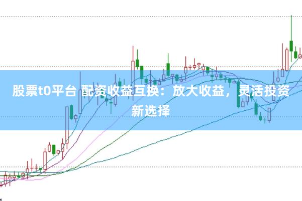 股票t0平台 配资收益互换：放大收益，灵活投资新选择