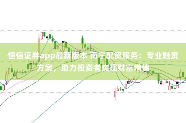 恒信证券app最新版本 南宁配资服务：专业融资方案，助力投资者实现财富增值
