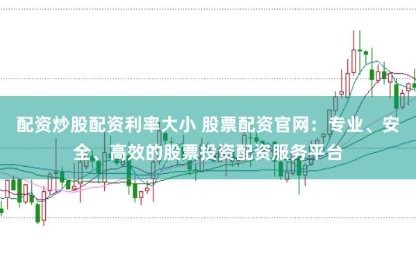 配资炒股配资利率大小 股票配资官网：专业、安全、高效的股票投资配资服务平台